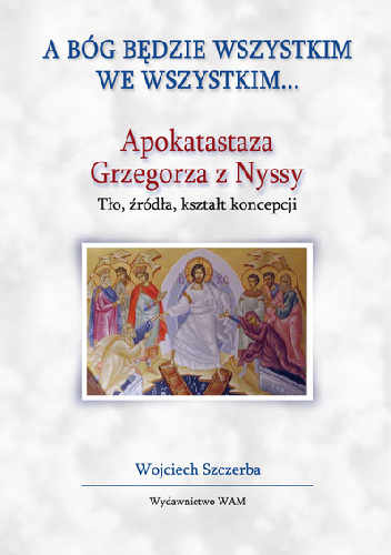 A Bóg będzie wszystkim we wszystkim.Apokatastaza Grzegorza z Nyssy. Tło, źródła, kształt koncepcji - Wojciech Szczerba
