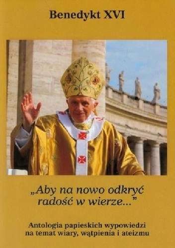 Aby na nowo odkryć radość w wierze. Antologia papieskich wypowiedzi na temat wiary, wątpienia i ateizmu - Benedykt XVI