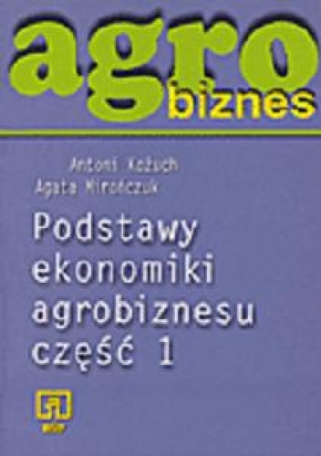 Agrobiznes. Podstawy ekonomiki agrobiznesu. Część 1 - Antoni Kożuch, Agata Mirończuk