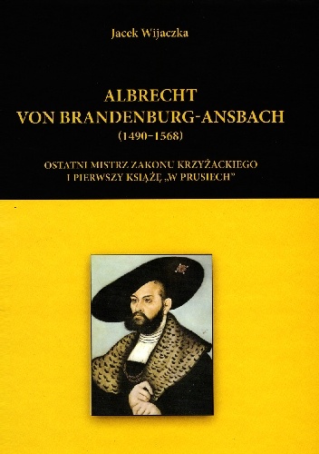 Albrecht von Brandenburg-Ansbach (1490–1568). Ostatni mistrz zakonu krzyżackiego i pierwszy książę „w Prusiech” - Jacek Wijaczka