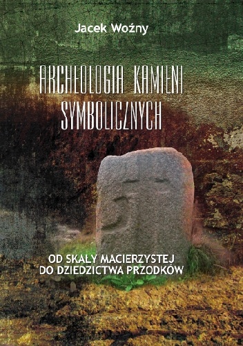 Archeologia kamieni symbolicznych. Od skały macierzystej do dziedzictwa przodków - Jacek Woźny