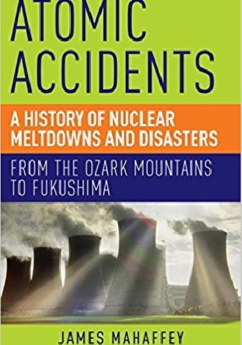 Atomic Accidents: A History of Nuclear Meltdowns and Disasters: From the Ozark Mountains to Fukushima - James Mahaffey