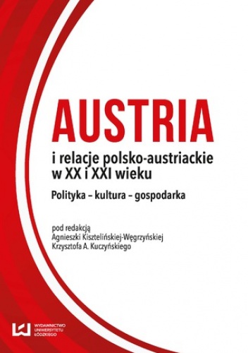Austria i relacje polsko-austriackie w XX i XXI wieku. Polityka - kultura - gospodarka - Agnieszka Kisztelińska-Węgrzyńska, A. Kuczyński Krzysztof