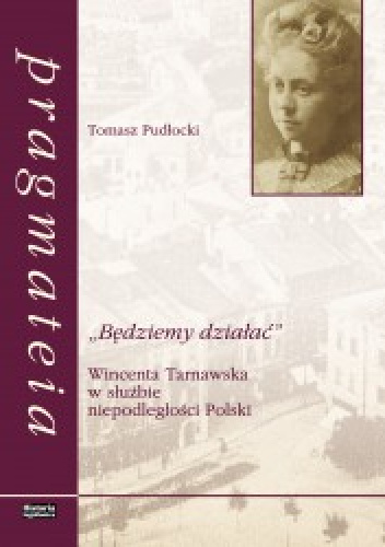 „Będziemy działać”. Wincenta Tarnawska w służbie niepodleglości Polski - Tomasz Pudłocki