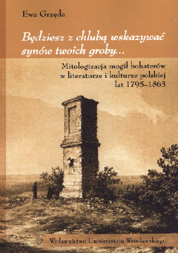 Będziesz z chlubą wskazywać synów twoich groby... Mitologizacja mogił bohaterów w literaturze i kulturze polskiej lat 1795-1863 - Ewa Grzęda