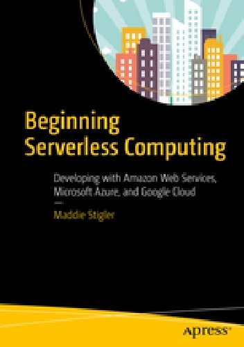Beginning Serverless Computing. Developing with Amazon Web Services, Microsoft Azure, and Google Cloud - Maddie Stigler