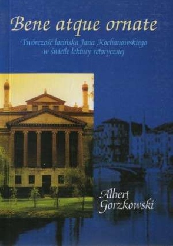 Bene atque ornate. Twórczość łacińska Jana Kochanowskiego w świetle lektury retorycznej - Albert Gorzkowski