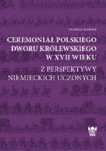Ceremoniał polskiego dworu królewskiego w XVII wieku z perspektywy niemieckich uczonych - Joanna Kodzik
