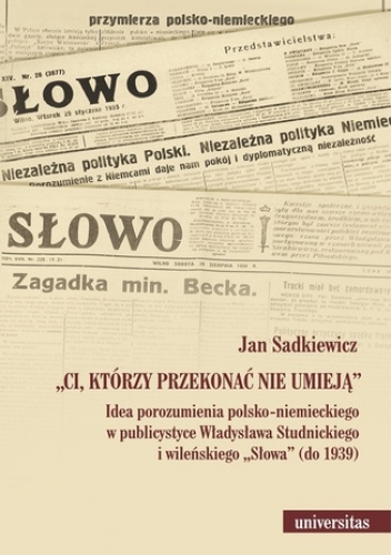 Ci, którzy przekonać nie umieją. Idea porozumienia polsko-niemieckiego w publicystyce Władysława Studnickiego i wileńskiego Słowa (do 1939) - Jan Sadkiewicz