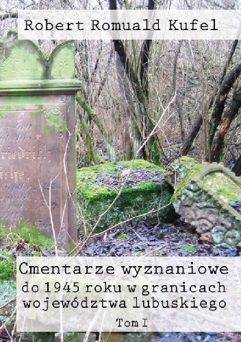 Cmentarze wyznaniowe do 1945 roku w granicach województwa lubuskiego. Tom I - Robert Romuald Kufel