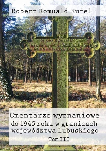 Cmentarze wyznaniowe do 1945 roku w granicach województwa lubuskiego. Tom III - Robert Romuald Kufel