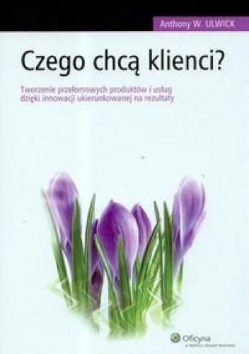 Czego chcą klienci Tworzenie przełomowych produktów i usług dzięki innowacji ukierunkowanej na rezultaty - Anthony W. Ulwick