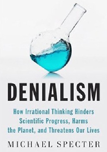 Denialism. How Irrational Thinking Hinders Scientific Progress, Harms the Planet, and Threatens Our Lives - Michael Specter