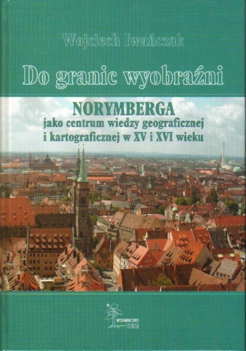 Do granic wyobraźni. Norymberga jako centrum wiedzy geograficznej i kartograficznej w XV i XVI wieku - Wojciech Iwańczak