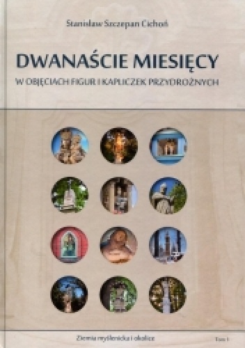 Dwanaście miesięcy w objęciach figur i kapliczek przydrożnych. Ziemia myślenicka i okolice. Tom I - Stanisław Szczepan Cichoń