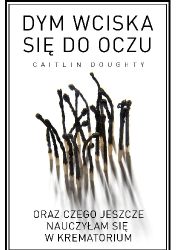 Dym wciska się do oczu oraz czego jeszcze nauczyłam się w krematorium - Caitlin Doughty