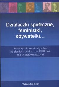 Działaczki społeczne, feministki, obywatelki... : samoorganizowanie się kobiet na ziemiach polskich do 1918 roku : (na tle porównawczym)