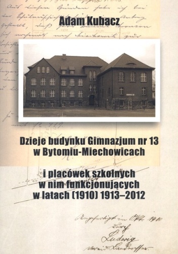 Dzieje budynku Gimnazjum nr 13 w Bytomiu-Miechowicach i placówek szkolnych w nim funkcjonujących w latatch (1910) 1913-2012 - Adam Kubacz