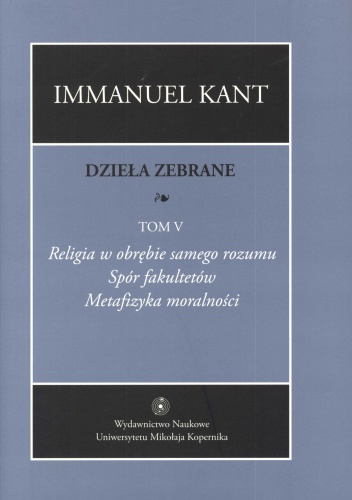 Dzieła zebrane. Tom 5. Religia w obrębie samego rozumu. Spór fakultetów. Metafizyka moralności - Immanuel Kant