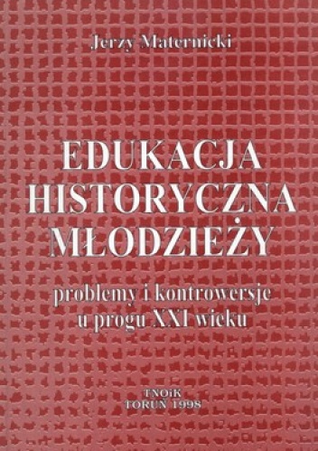 Edukacja historyczna młodzieży. Problemy i kontrowersje u progu XXI wieku - Jerzy Maternicki