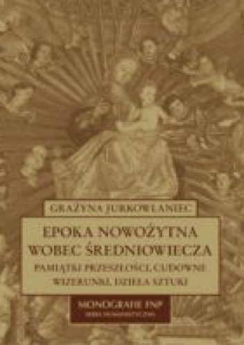 Epoka nowożytna wobec średniowiecza. Pamiątki przeszłości, cudowne wizerunki, dzieła sztuki - Grażyna Jurkowlaniec