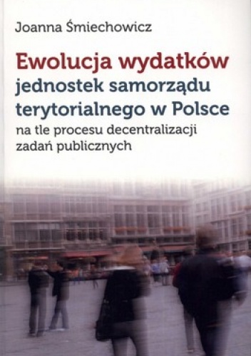 Ewolucja wydatków jednostek samorządu terytorialnego w Polsce na tle procesu decentralizacji zadań publicznych - Joanna Śmiechowicz