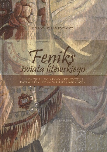 FENIKS ŚWIATA LITEWSKIEGO.  Fundacje i inicjatywy artystyczne Kazimierza Leona Sapiehy (1609-1656) - Dorota Piramidowicz
