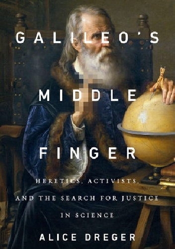 Galileo’s Middle Finger. Heretics, Activists, and the Search for Justice in Science - Alice Domurat Dreger
