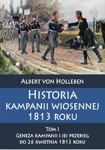 Historia kampanii wiosennej 1813 roku Tom I Geneza kampanii i jej przebieg do 26 kwietnia 1813 roku - Albert von Holleben