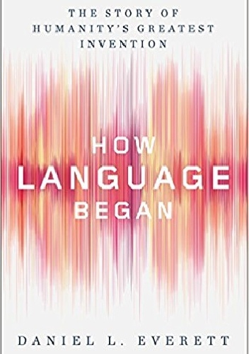How Language Began. The Story of Humanity's Greatest Invention - Daniel Everett