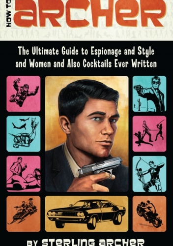 How to Archer: The Ultimate Guide to Espionage and Style and Women and Also Cocktails Ever Written - Sterling Malory Archer