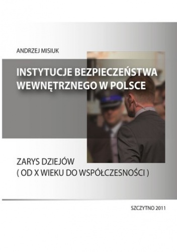 Instytucje bezpieczeństwa wewnętrznego w Polsce. Zarys dziejów (od X wieku do współczesności) - Andrzej Misiuk