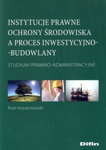 Instytucje prawne ochrony środowiska a proces inwestycyjno-budowlany. Studium prawno-administracyjne - Piotr Korzeniowski