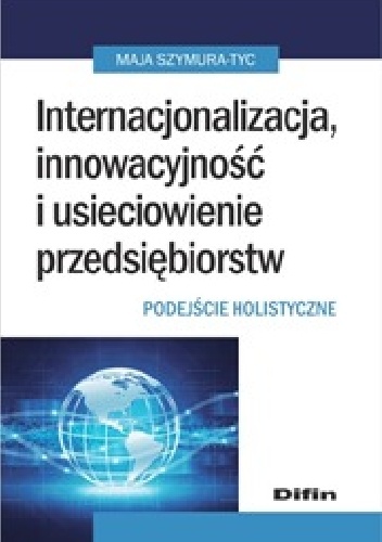 Internacjonalizacja, innowacyjność i usieciowienie przedsiębiorstw. Podejście holistyczne - Maja Szymura-Tyc