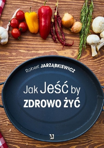 Jak Jeść by Zdrowo Żyć - Robert Jarząbkiewicz
