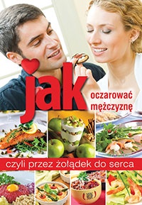 Jak oczarować mężczyznę, czyli przez żołądek do serca - praca zbiorowa