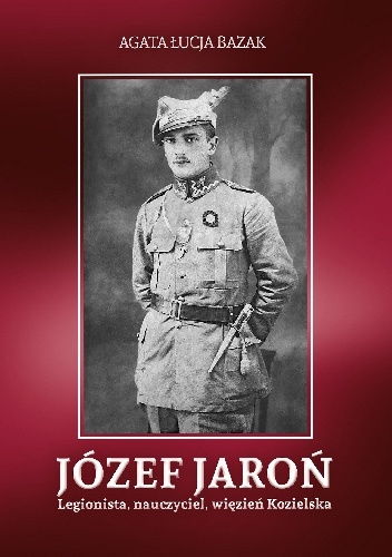 Józef Jaroń. Legionista, nauczyciel, więzień Kozielska - Agata Łucja Bazak