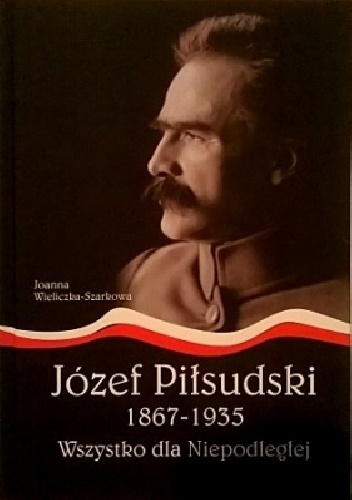 Józef Piłsudski 1867-1935. Wszystko dla Niepodległej - Joanna Wieliczka-Szarkowa