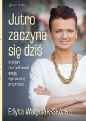 Jutro zaczyna się dziś, czyli jak zaprojektować swoją wymarzoną przyszłość - Edyta Walęciak-Skórka