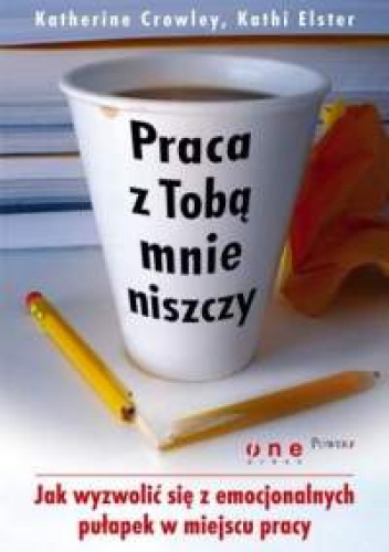 Katherine Crowley, Kathi Elster. Praca z Tobą mnie niszczy. Jak wyzwolić się z emocjonalnych pułapek w miejscu pracy. - Katherine Crowley, Kathi Elster