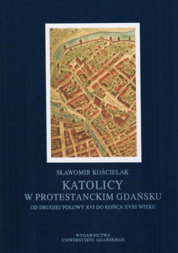 Katolicy w protestanckim Gdańsku od drugiej połowy XVI do końca XVIII wieku. - Sławomir Kościelak