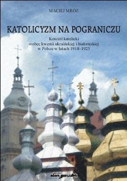 Katolicyzm na pograniczu. Kościół katolicki wobec kwestii ukraińskiej i białoruskiej w Polsce w latach 1918-1925 - Maciej Mróz