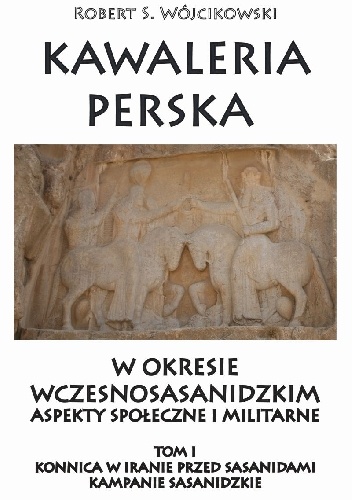 Kawaleria perska  w okresie wczesnosasanidzkim  Aspekty społeczne i militarne.     Tom I:  Konnica w Iranie przed Sasanidami - Robert S. Wójcikowski