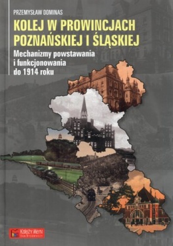 Kolej w prowincjach poznańskiej i śląskiej. Mechanizmy powstawania i funkcjonowania do 1914 roku - Przemysław Dominas
