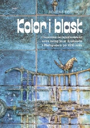 Kolor i blask. Ceramika architektoniczna oraz mozaiki w Krakowie i Małopolsce po 1945 roku - Bożena Kostuch