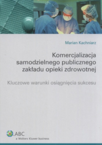 Komercjalizacja samodzielnego publicznego zakładu opieki zdrowotnej. Kluczowe warunki osiągnięcia sukcesu - Marian Kachniarz