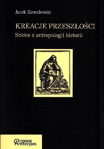 Kreacje przeszłości. Szkice z antropologii historii - Jacek Kowalewski