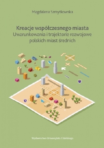 Kreacje współczesnego miasta. Uwarunkowania i trajektorie rozwojowe polskich miast średnich - Magdalena Szmytkowska