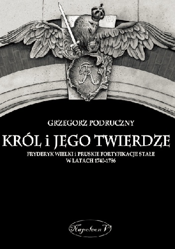 Król i jego twierdze. Fryderyk Wielki i pruskie fortyfikacje stałe w latach 1740-1786 - Grzegorz Podruczny