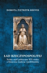 Ład Rzeczypospolitej. Polska myśl polityczna XVI wieku a klasyczna tradycja republikańska - Dorota Pietrzyk-Reeves
